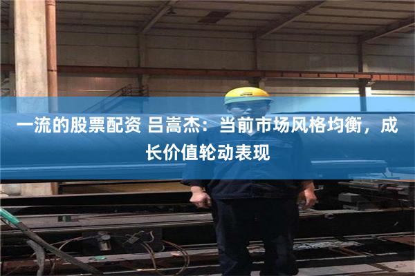 一流的股票配资 吕嵩杰:当前市场风格均衡,成长价值轮动表现