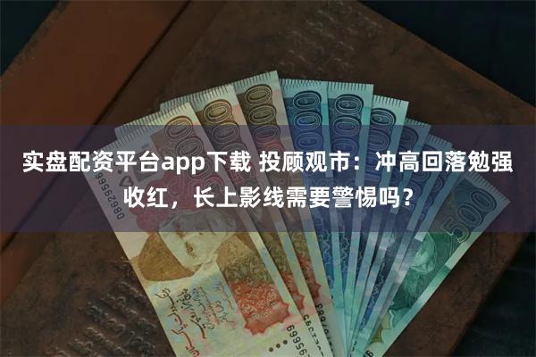 实盘配资平台app下载 投顾观市：冲高回落勉强收红，长上影线需要警惕吗？