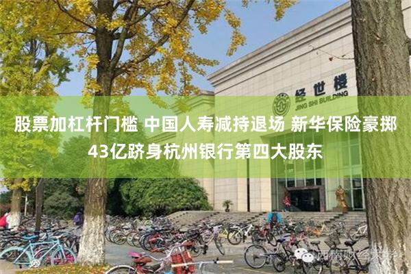 股票加杠杆门槛 中国人寿减持退场 新华保险豪掷43亿跻身杭州银行第四大股东