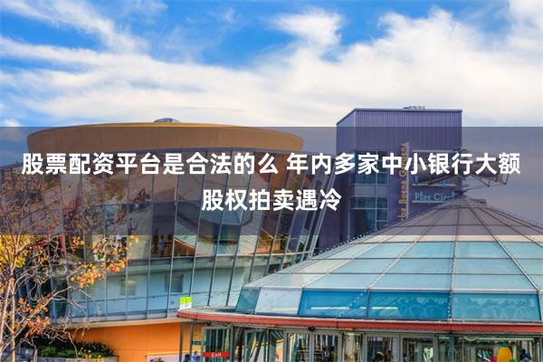 股票配资平台是合法的么 年内多家中小银行大额股权拍卖遇冷