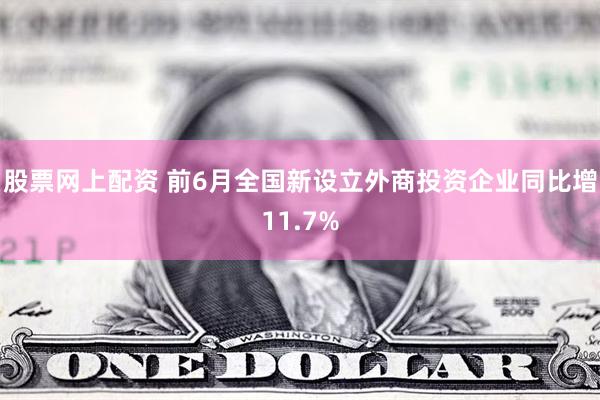 股票网上配资 前6月全国新设立外商投资企业同比增11.7%