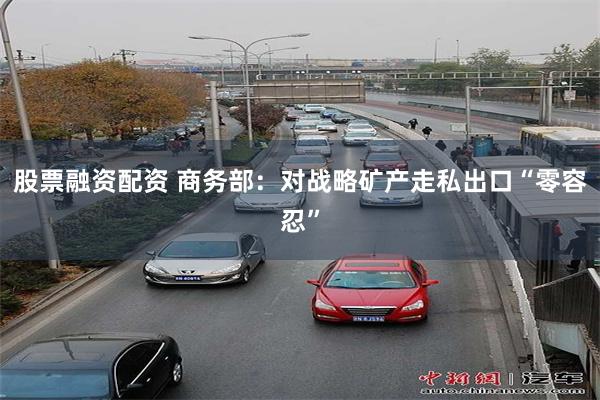 股票融资配资 商务部：对战略矿产走私出口“零容忍”