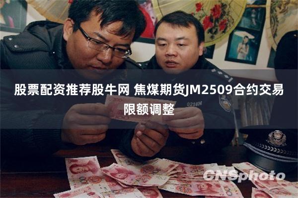 股票配资推荐股牛网 焦煤期货JM2509合约交易限额调整
