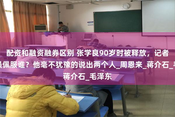 配资和融资融券区别 张学良90岁时被释放，记者问他最佩服谁？他毫不犹豫的说出两个人_周恩来_蒋介石_毛泽东