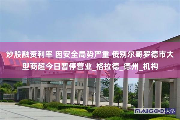 炒股融资利率 因安全局势严重 俄别尔哥罗德市大型商超今日暂停营业_格拉德_德州_机构