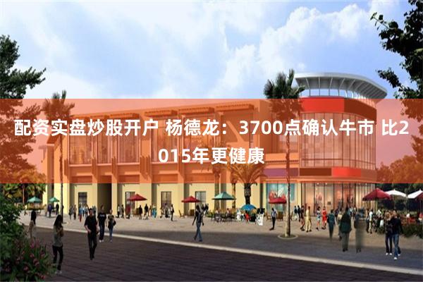 配资实盘炒股开户 杨德龙：3700点确认牛市 比2015年更健康