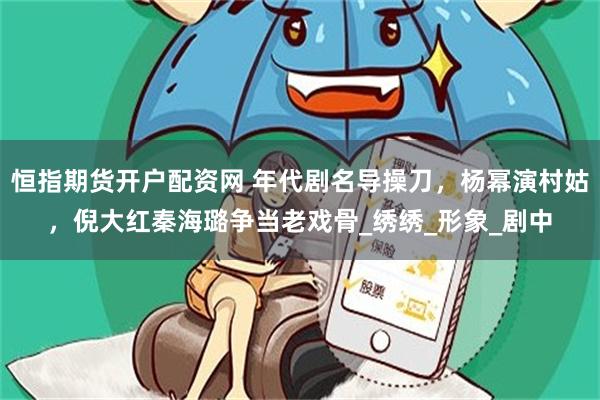 恒指期货开户配资网 年代剧名导操刀，杨幂演村姑，倪大红秦海璐争当老戏骨_绣绣_形象_剧中