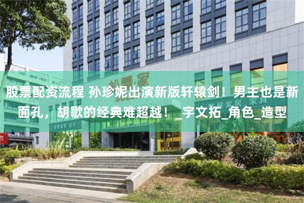 股票配资流程 孙珍妮出演新版轩辕剑！男主也是新面孔，胡歌的经典难超越！_宇文拓_角色_造型