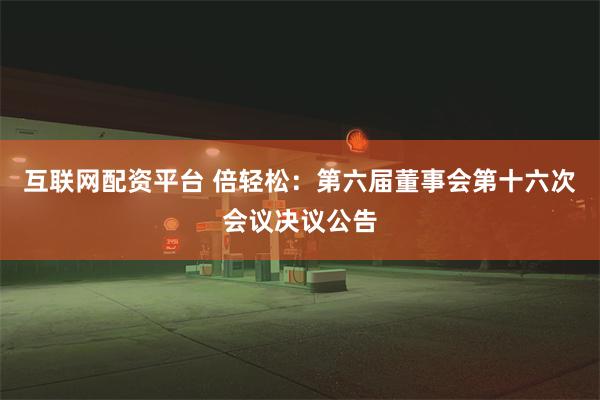 互联网配资平台 倍轻松：第六届董事会第十六次会议决议公告