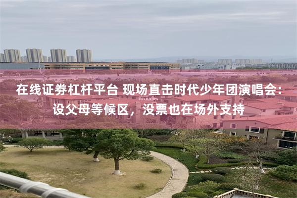 在线证劵杠杆平台 现场直击时代少年团演唱会：设父母等候区，没票也在场外支持