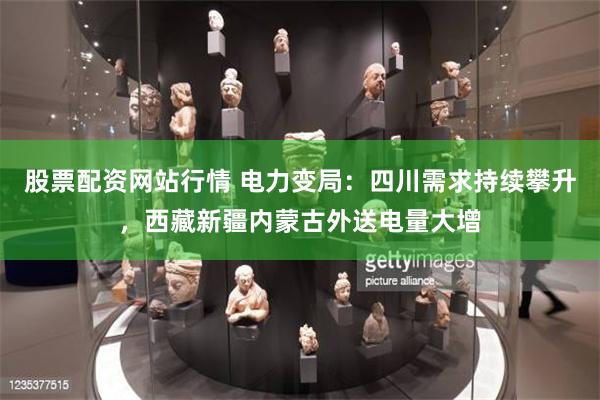 股票配资网站行情 电力变局：四川需求持续攀升，西藏新疆内蒙古外送电量大增