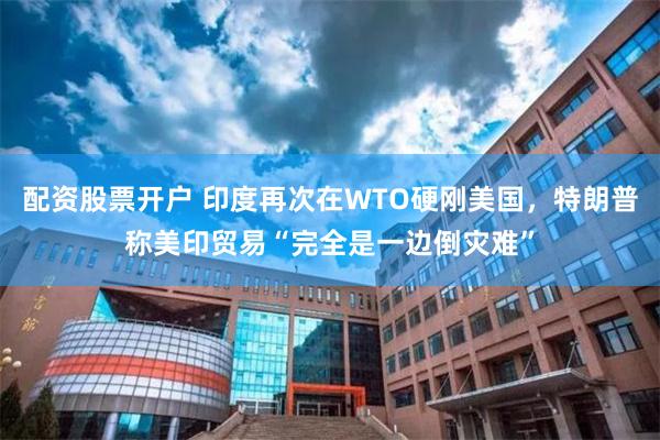 配资股票开户 印度再次在WTO硬刚美国，特朗普称美印贸易“完全是一边倒灾难”