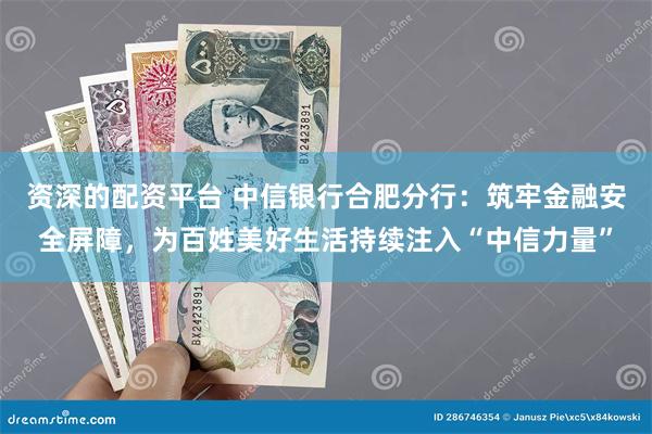资深的配资平台 中信银行合肥分行：筑牢金融安全屏障，为百姓美好生活持续注入“中信力量”