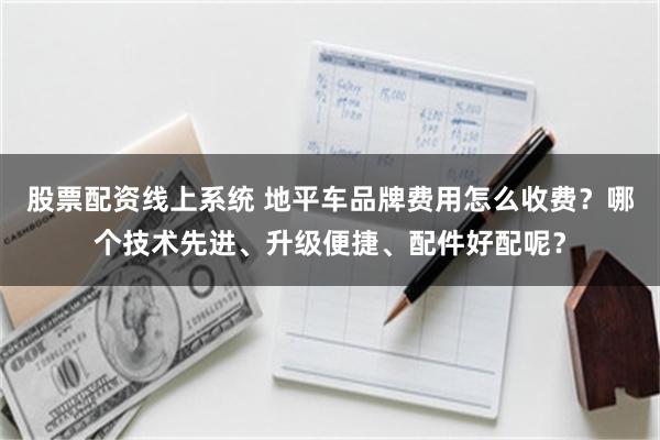 股票配资线上系统 地平车品牌费用怎么收费？哪个技术先进、升级便捷、配件好配呢？