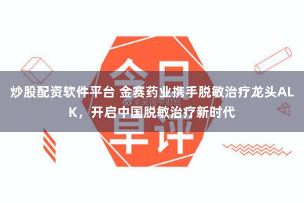 炒股配资软件平台 金赛药业携手脱敏治疗龙头ALK，开启中国脱敏治疗新时代