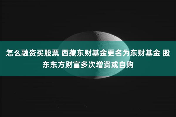 怎么融资买股票 西藏东财基金更名为东财基金 股东东方财富多次增资或自购